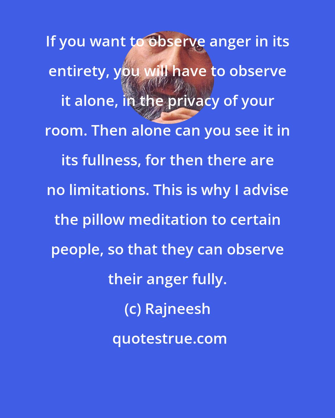 Rajneesh: If you want to observe anger in its entirety, you will have to observe it alone, in the privacy of your room. Then alone can you see it in its fullness, for then there are no limitations. This is why I advise the pillow meditation to certain people, so that they can observe their anger fully.