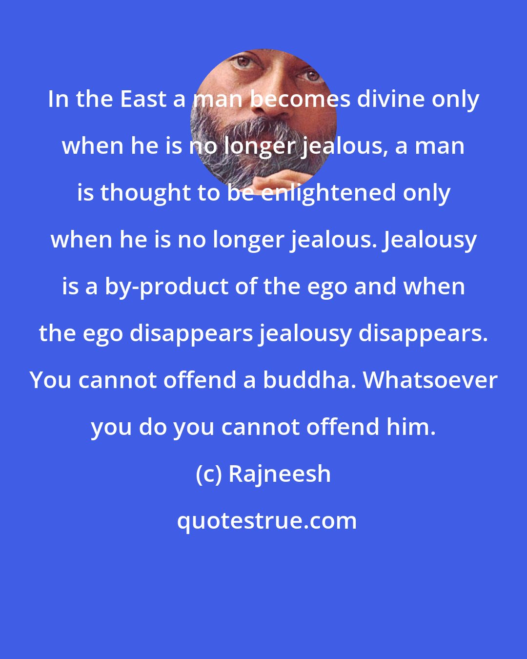 Rajneesh: In the East a man becomes divine only when he is no longer jealous, a man is thought to be enlightened only when he is no longer jealous. Jealousy is a by-product of the ego and when the ego disappears jealousy disappears. You cannot offend a buddha. Whatsoever you do you cannot offend him.