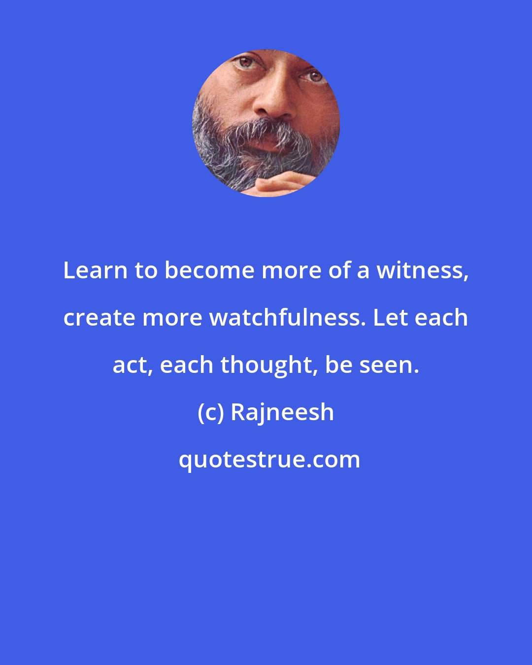 Rajneesh: Learn to become more of a witness, create more watchfulness. Let each act, each thought, be seen.