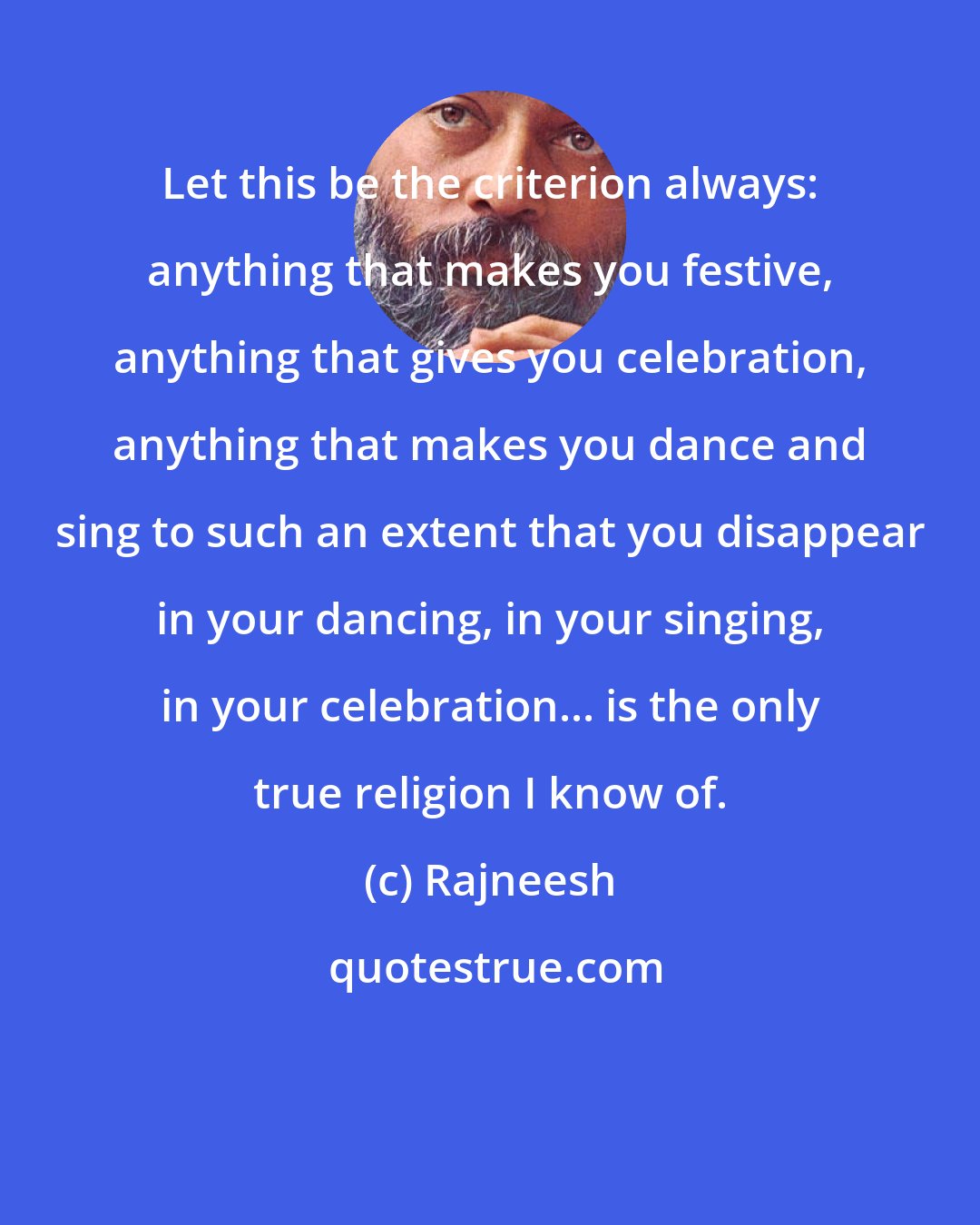 Rajneesh: Let this be the criterion always: anything that makes you festive, anything that gives you celebration, anything that makes you dance and sing to such an extent that you disappear in your dancing, in your singing, in your celebration... is the only true religion I know of.