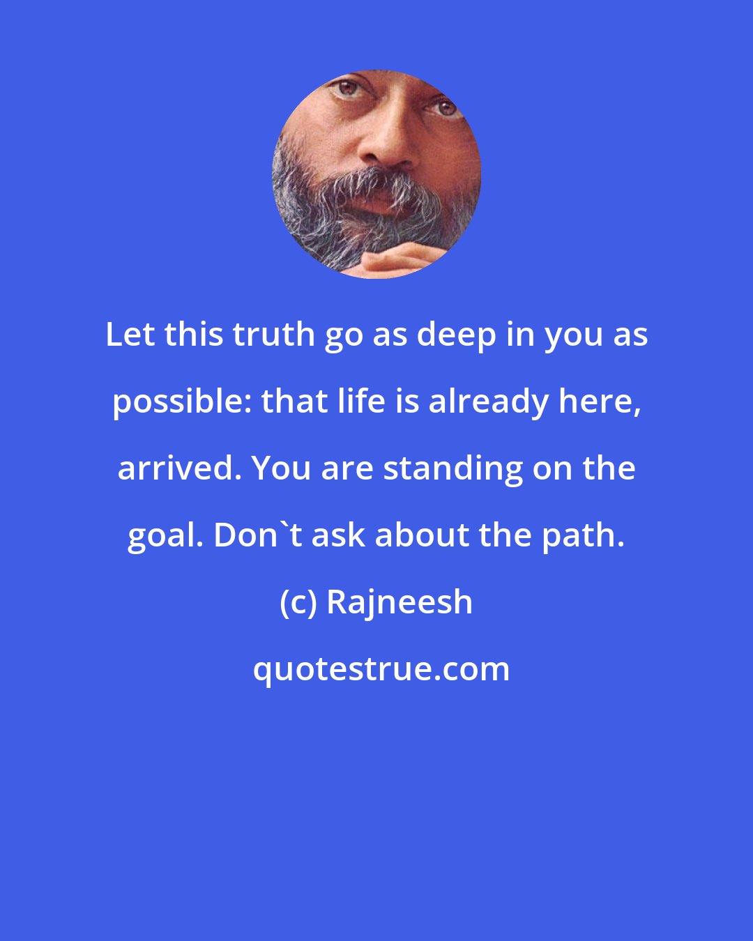 Rajneesh: Let this truth go as deep in you as possible: that life is already here, arrived. You are standing on the goal. Don't ask about the path.