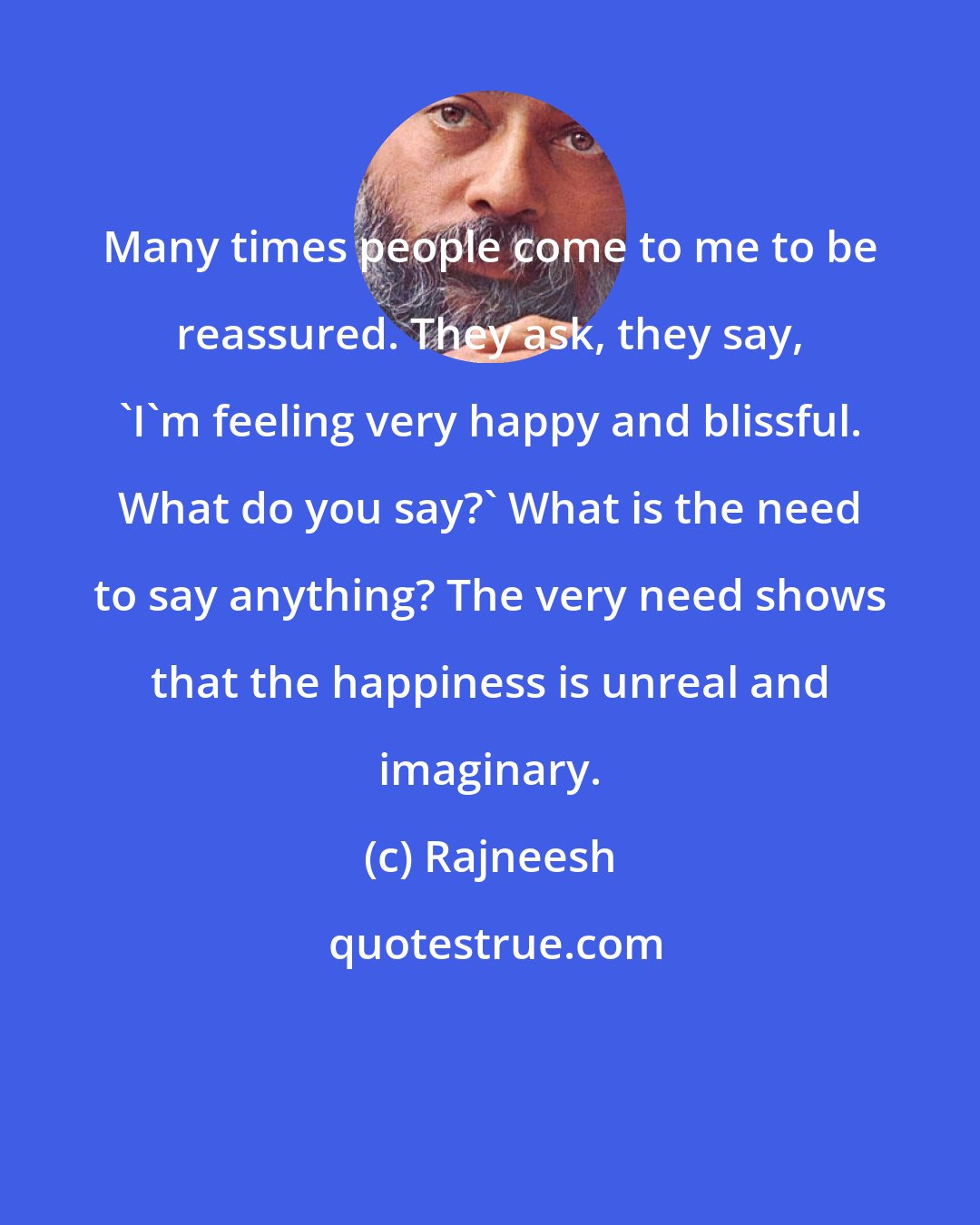 Rajneesh: Many times people come to me to be reassured. They ask, they say, 'I'm feeling very happy and blissful. What do you say?' What is the need to say anything? The very need shows that the happiness is unreal and imaginary.