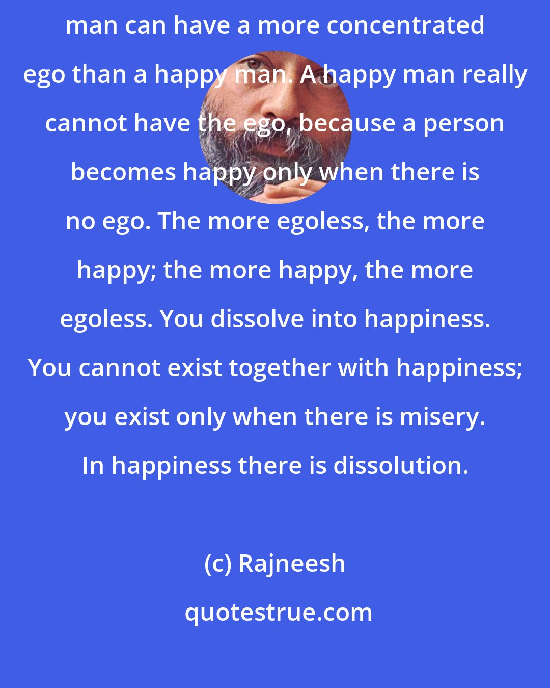 Rajneesh: Misery makes you special. Misery makes you more egoistic. A miserable man can have a more concentrated ego than a happy man. A happy man really cannot have the ego, because a person becomes happy only when there is no ego. The more egoless, the more happy; the more happy, the more egoless. You dissolve into happiness. You cannot exist together with happiness; you exist only when there is misery. In happiness there is dissolution.