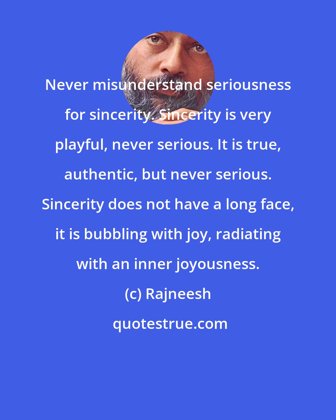 Rajneesh: Never misunderstand seriousness for sincerity. Sincerity is very playful, never serious. It is true, authentic, but never serious. Sincerity does not have a long face, it is bubbling with joy, radiating with an inner joyousness.