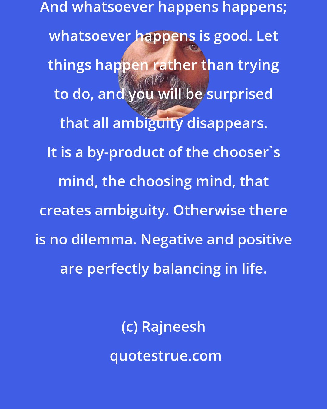 Rajneesh: No need to choose; become choiceless. And whatsoever happens happens; whatsoever happens is good. Let things happen rather than trying to do, and you will be surprised that all ambiguity disappears. It is a by-product of the chooser's mind, the choosing mind, that creates ambiguity. Otherwise there is no dilemma. Negative and positive are perfectly balancing in life.