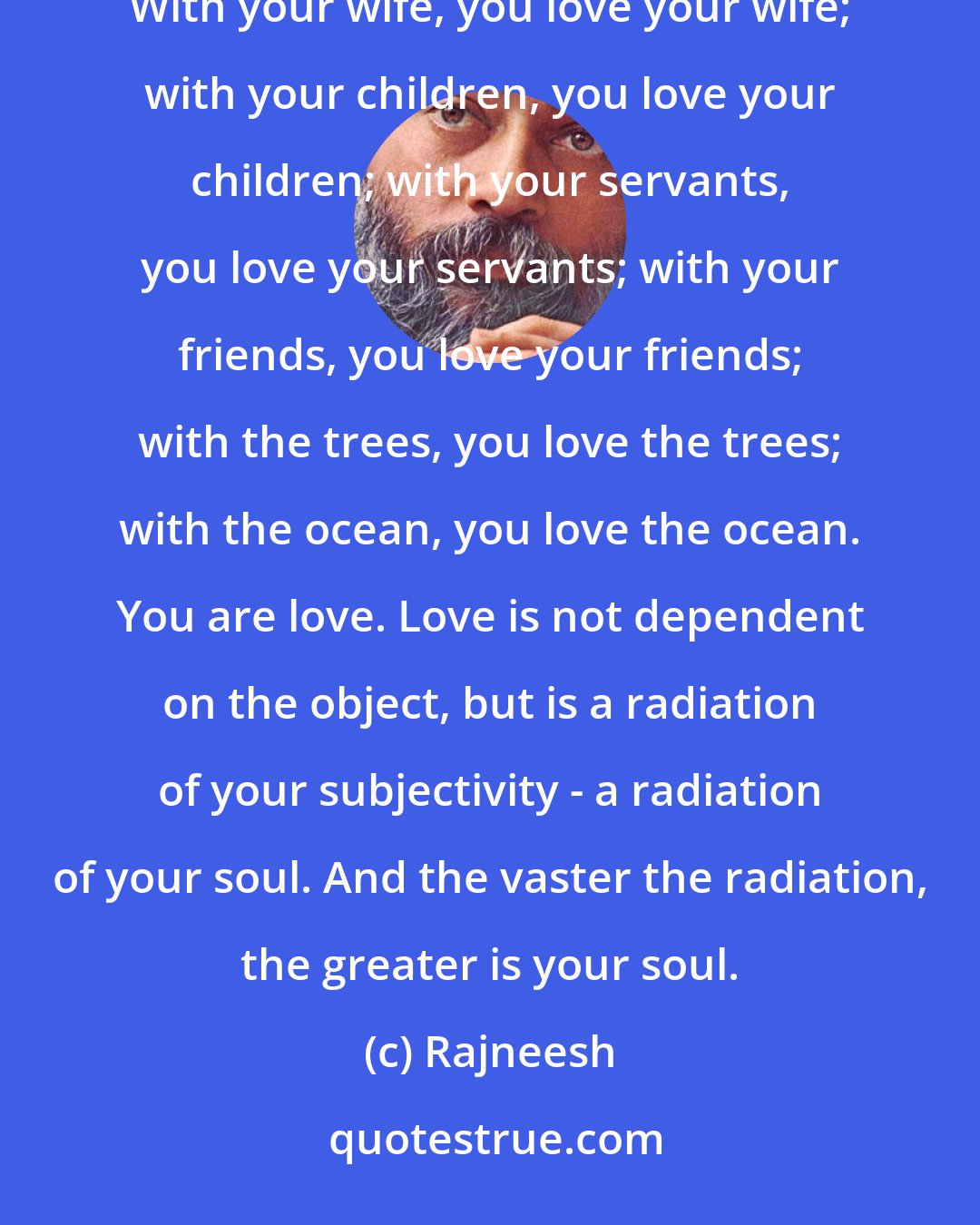 Rajneesh: One should think in terms of whether one is loving or not. The question of the object of love does not arise. With your wife, you love your wife; with your children, you love your children; with your servants, you love your servants; with your friends, you love your friends; with the trees, you love the trees; with the ocean, you love the ocean. You are love. Love is not dependent on the object, but is a radiation of your subjectivity - a radiation of your soul. And the vaster the radiation, the greater is your soul.