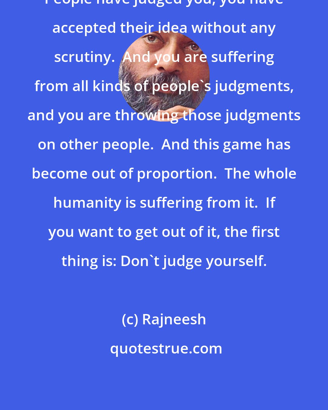 Rajneesh: People have judged you; you have accepted their idea without any scrutiny.  And you are suffering from all kinds of people's judgments, and you are throwing those judgments on other people.  And this game has become out of proportion.  The whole humanity is suffering from it.  If you want to get out of it, the first thing is: Don't judge yourself.