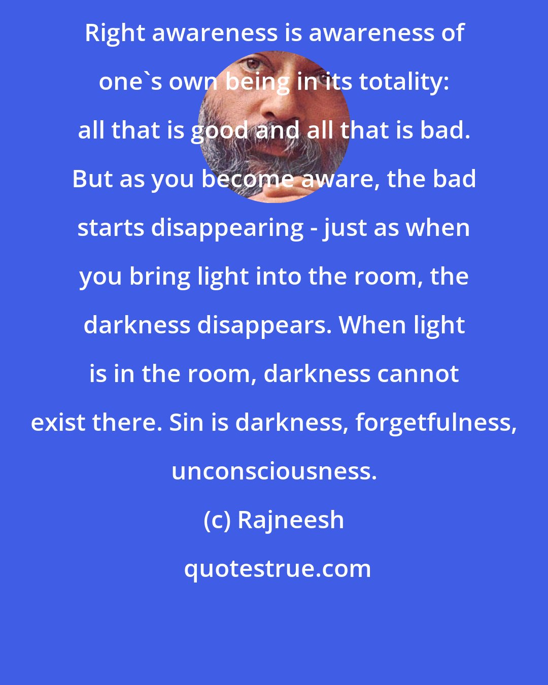 Rajneesh: Right awareness is awareness of one's own being in its totality: all that is good and all that is bad. But as you become aware, the bad starts disappearing - just as when you bring light into the room, the darkness disappears. When light is in the room, darkness cannot exist there. Sin is darkness, forgetfulness, unconsciousness.