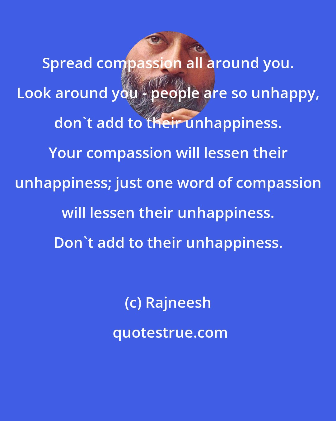 Rajneesh: Spread compassion all around you. Look around you - people are so unhappy, don't add to their unhappiness. Your compassion will lessen their unhappiness; just one word of compassion will lessen their unhappiness. Don't add to their unhappiness.