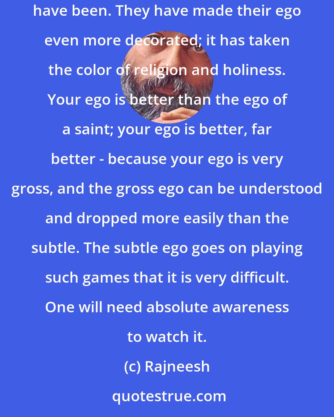 Rajneesh: That is again the same story played on a more subtle level. That's what the religious people have been doing down the ages - pious egoists they have been. They have made their ego even more decorated; it has taken the color of religion and holiness. Your ego is better than the ego of a saint; your ego is better, far better - because your ego is very gross, and the gross ego can be understood and dropped more easily than the subtle. The subtle ego goes on playing such games that it is very difficult. One will need absolute awareness to watch it.