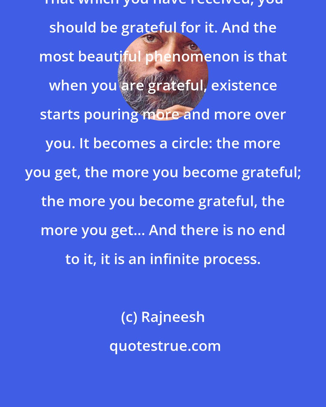 Rajneesh: That which you have received, you should be grateful for it. And the most beautiful phenomenon is that when you are grateful, existence starts pouring more and more over you. It becomes a circle: the more you get, the more you become grateful; the more you become grateful, the more you get... And there is no end to it, it is an infinite process.