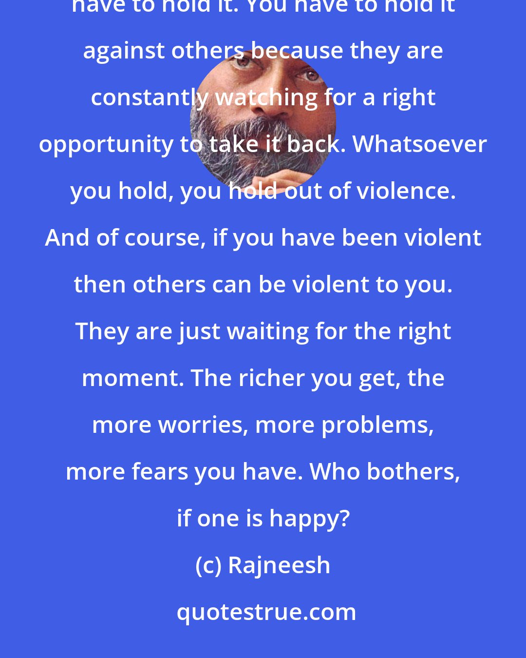 Rajneesh: The richer you are, the more worries you have - problems of security, future. Whatsoever you have, you have to hold it. You have to hold it against others because they are constantly watching for a right opportunity to take it back. Whatsoever you hold, you hold out of violence. And of course, if you have been violent then others can be violent to you. They are just waiting for the right moment. The richer you get, the more worries, more problems, more fears you have. Who bothers, if one is happy?