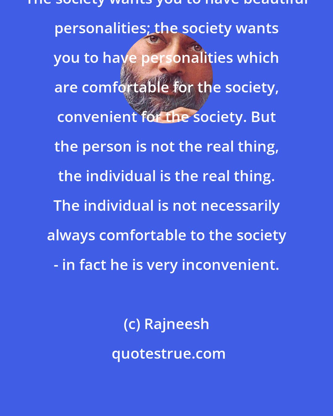 Rajneesh: The society wants you to have beautiful personalities; the society wants you to have personalities which are comfortable for the society, convenient for the society. But the person is not the real thing, the individual is the real thing. The individual is not necessarily always comfortable to the society - in fact he is very inconvenient.