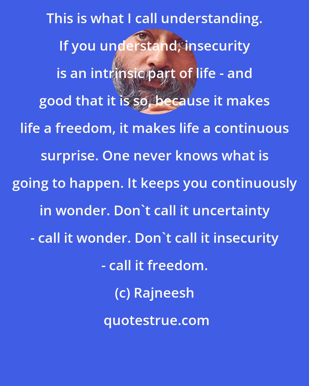 Rajneesh: This is what I call understanding. If you understand, insecurity is an intrinsic part of life - and good that it is so, because it makes life a freedom, it makes life a continuous surprise. One never knows what is going to happen. It keeps you continuously in wonder. Don't call it uncertainty - call it wonder. Don't call it insecurity - call it freedom.