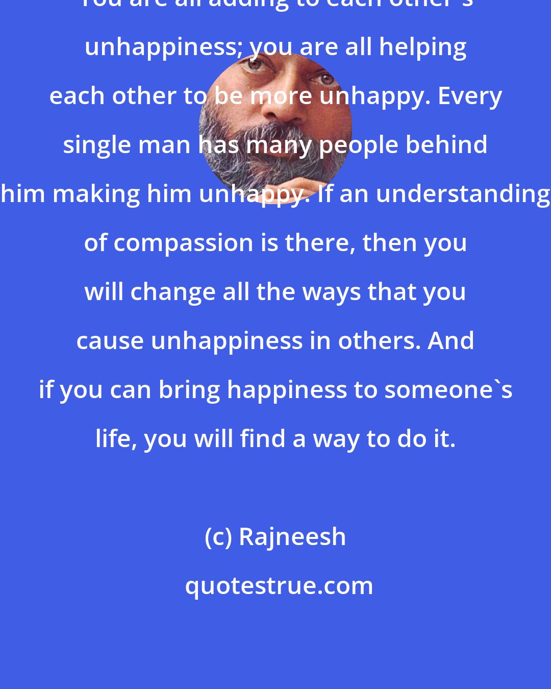 Rajneesh: You are all adding to each other's unhappiness; you are all helping each other to be more unhappy. Every single man has many people behind him making him unhappy. If an understanding of compassion is there, then you will change all the ways that you cause unhappiness in others. And if you can bring happiness to someone's life, you will find a way to do it.