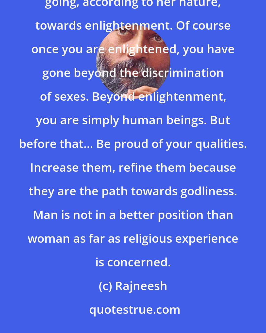 Rajneesh: A woman should keep her separateness, should save all her feminine qualities and purify them. In this way she is going, according to her nature, towards enlightenment. Of course once you are enlightened, you have gone beyond the discrimination of sexes. Beyond enlightenment, you are simply human beings. But before that... Be proud of your qualities. Increase them, refine them because they are the path towards godliness. Man is not in a better position than woman as far as religious experience is concerned.