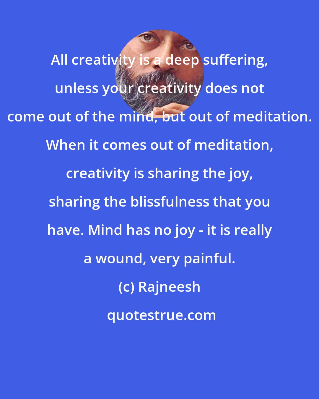 Rajneesh: All creativity is a deep suffering, unless your creativity does not come out of the mind, but out of meditation. When it comes out of meditation, creativity is sharing the joy, sharing the blissfulness that you have. Mind has no joy - it is really a wound, very painful.