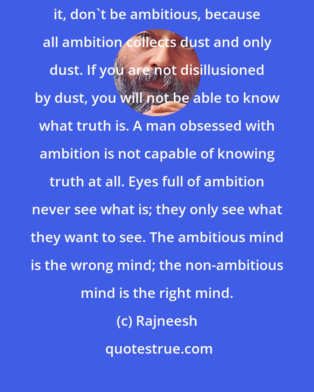 Rajneesh: All political power, all power as such, is stupid. Don't rush after it, don't be ambitious, because all ambition collects dust and only dust. If you are not disillusioned by dust, you will not be able to know what truth is. A man obsessed with ambition is not capable of knowing truth at all. Eyes full of ambition never see what is; they only see what they want to see. The ambitious mind is the wrong mind; the non-ambitious mind is the right mind.