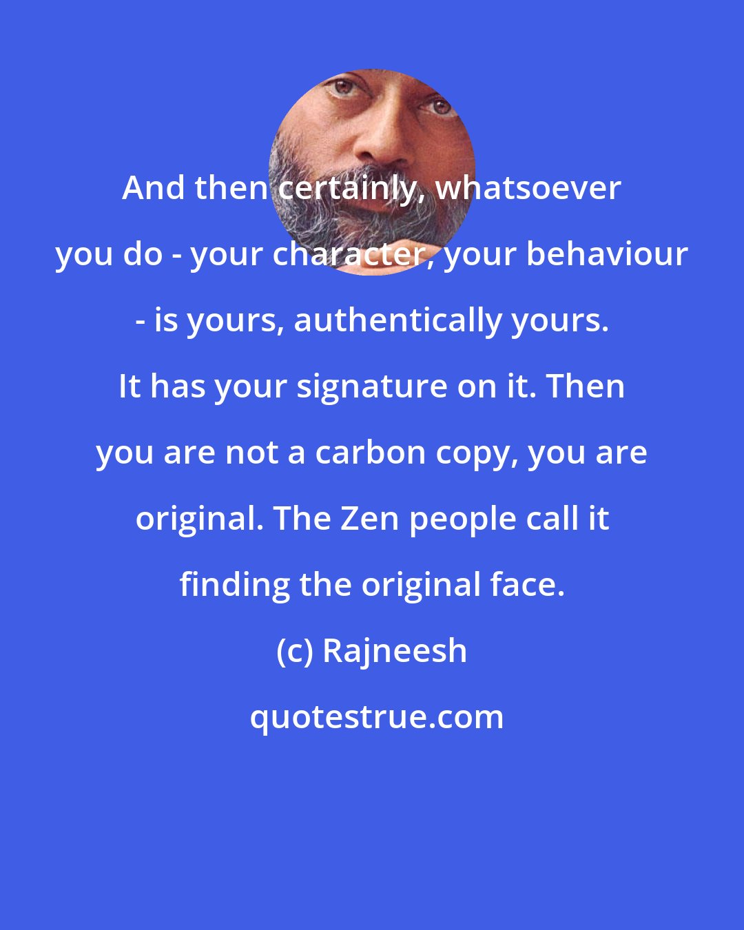 Rajneesh: And then certainly, whatsoever you do - your character, your behaviour - is yours, authentically yours. It has your signature on it. Then you are not a carbon copy, you are original. The Zen people call it finding the original face.