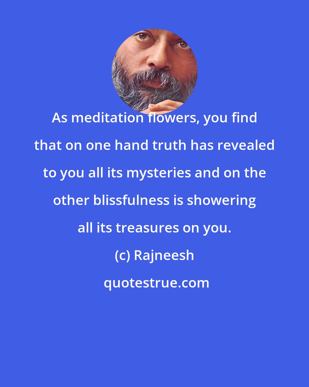 Rajneesh: As meditation flowers, you find that on one hand truth has revealed to you all its mysteries and on the other blissfulness is showering all its treasures on you.