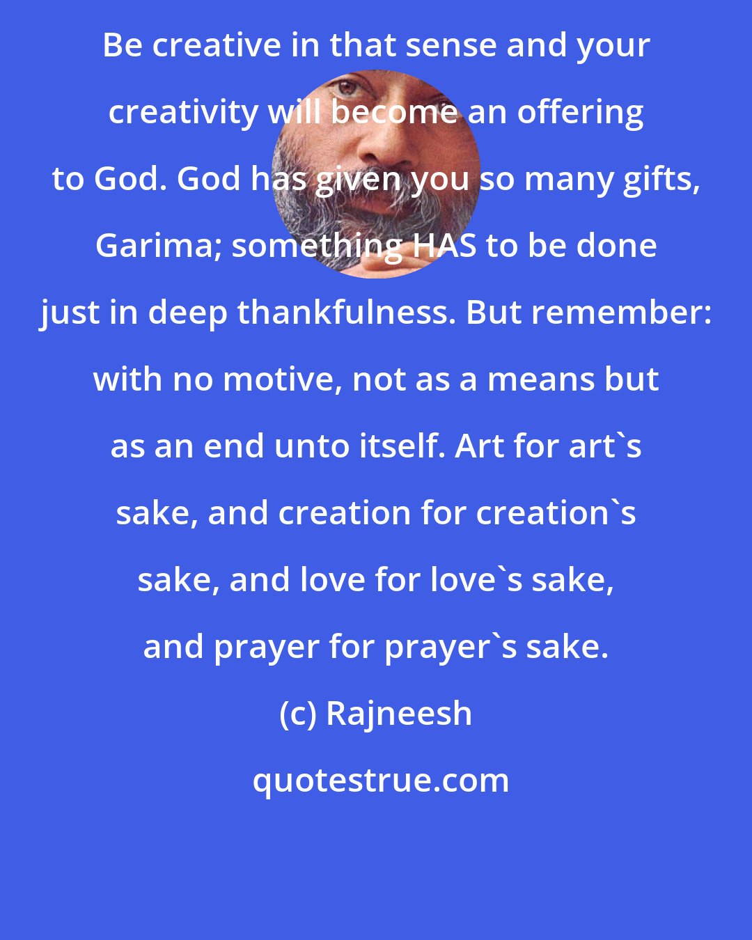 Rajneesh: Be creative in that sense and your creativity will become an offering to God. God has given you so many gifts, Garima; something HAS to be done just in deep thankfulness. But remember: with no motive, not as a means but as an end unto itself. Art for art's sake, and creation for creation's sake, and love for love's sake, and prayer for prayer's sake.