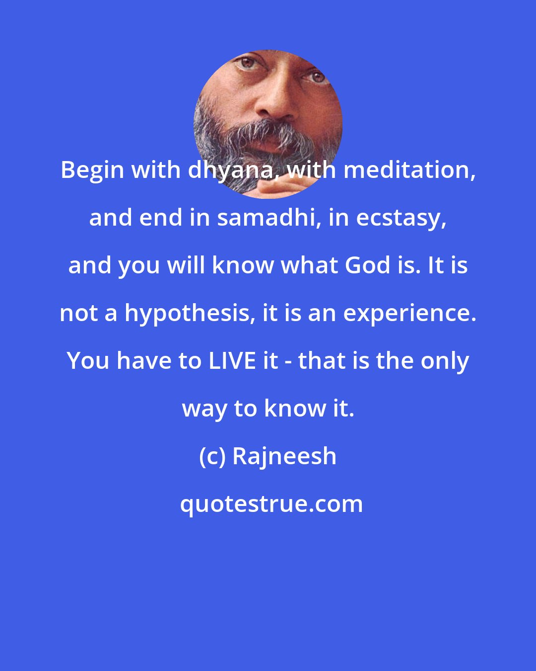 Rajneesh: Begin with dhyana, with meditation, and end in samadhi, in ecstasy, and you will know what God is. It is not a hypothesis, it is an experience. You have to LIVE it - that is the only way to know it.