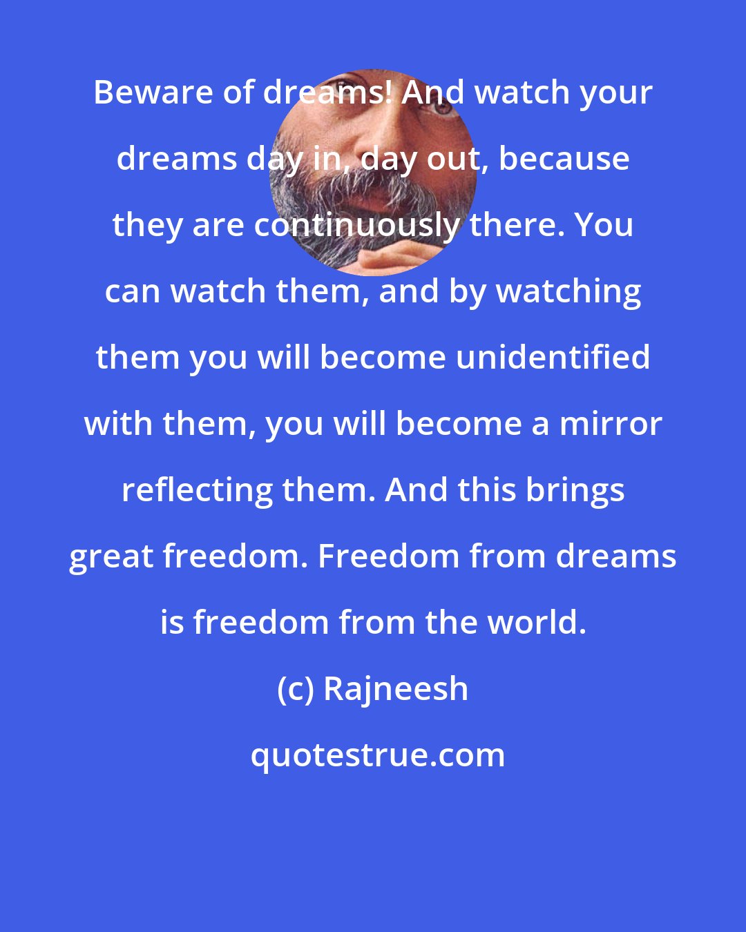 Rajneesh: Beware of dreams! And watch your dreams day in, day out, because they are continuously there. You can watch them, and by watching them you will become unidentified with them, you will become a mirror reflecting them. And this brings great freedom. Freedom from dreams is freedom from the world.