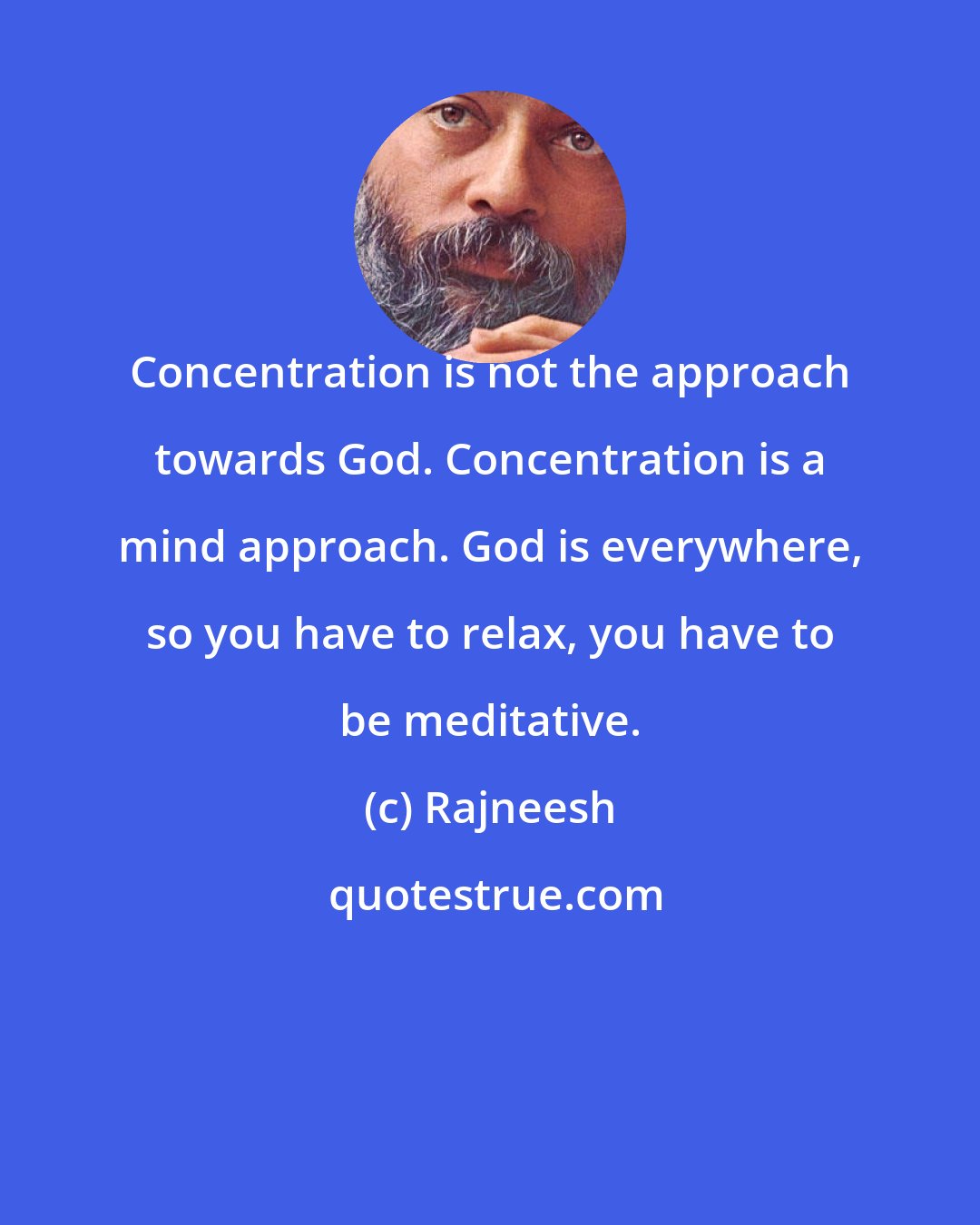 Rajneesh: Concentration is not the approach towards God. Concentration is a mind approach. God is everywhere, so you have to relax, you have to be meditative.