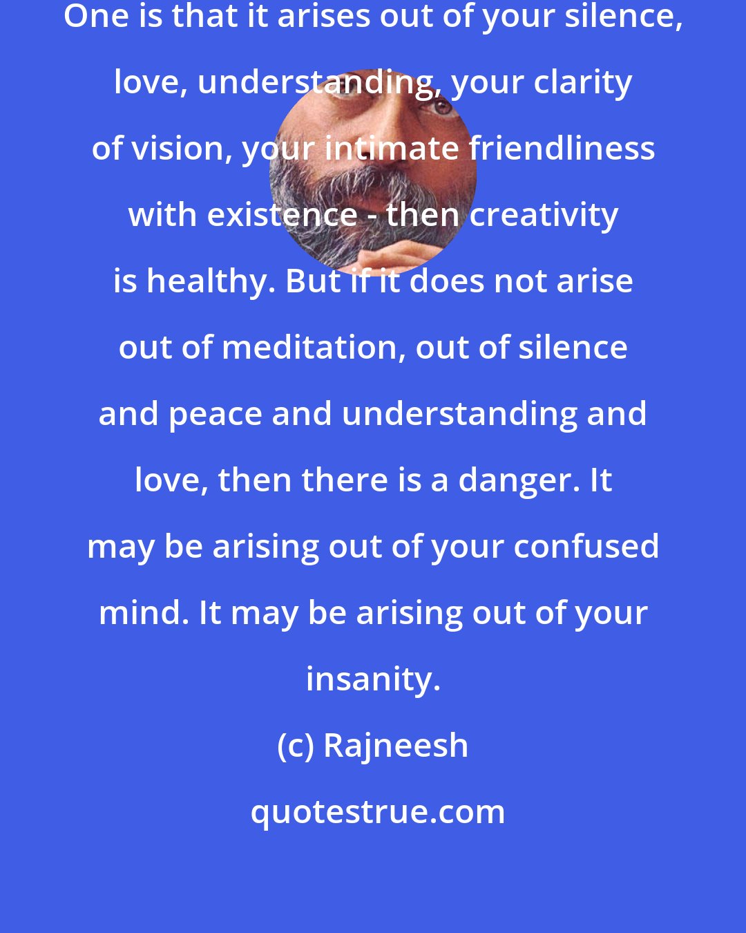 Rajneesh: Creativity has two possibilities. One is that it arises out of your silence, love, understanding, your clarity of vision, your intimate friendliness with existence - then creativity is healthy. But if it does not arise out of meditation, out of silence and peace and understanding and love, then there is a danger. It may be arising out of your confused mind. It may be arising out of your insanity.