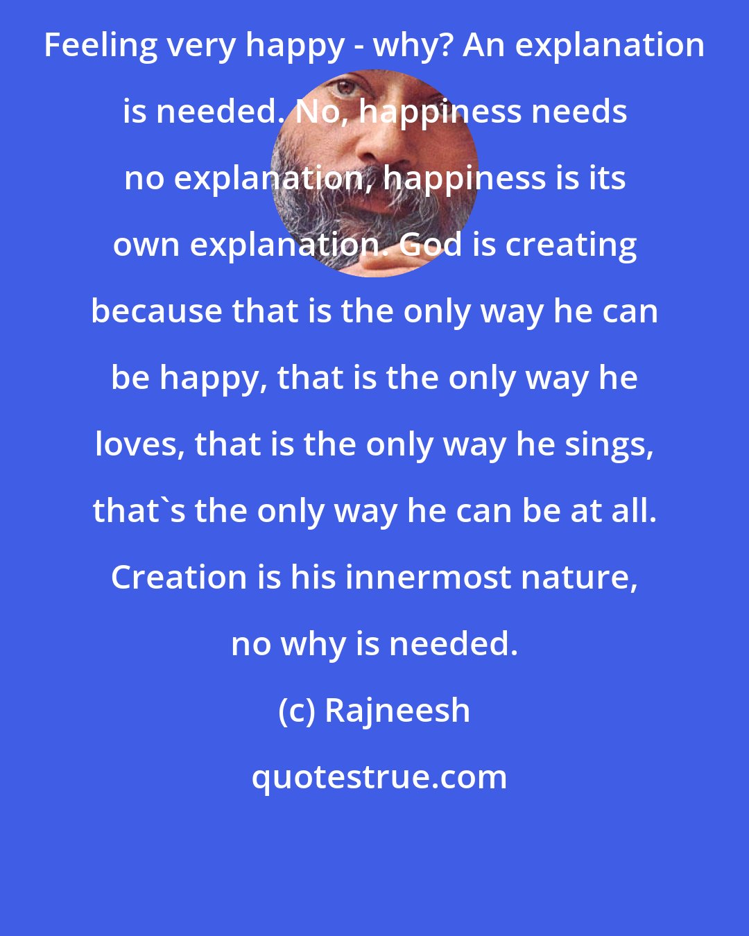 Rajneesh: Feeling very happy - why? An explanation is needed. No, happiness needs no explanation, happiness is its own explanation. God is creating because that is the only way he can be happy, that is the only way he loves, that is the only way he sings, that's the only way he can be at all. Creation is his innermost nature, no why is needed.