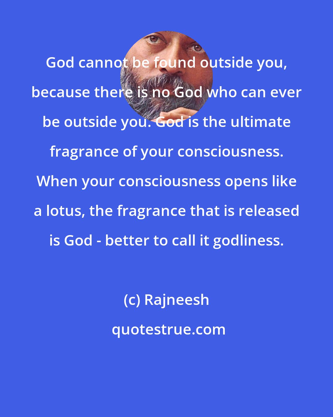 Rajneesh: God cannot be found outside you, because there is no God who can ever be outside you. God is the ultimate fragrance of your consciousness. When your consciousness opens like a lotus, the fragrance that is released is God - better to call it godliness.