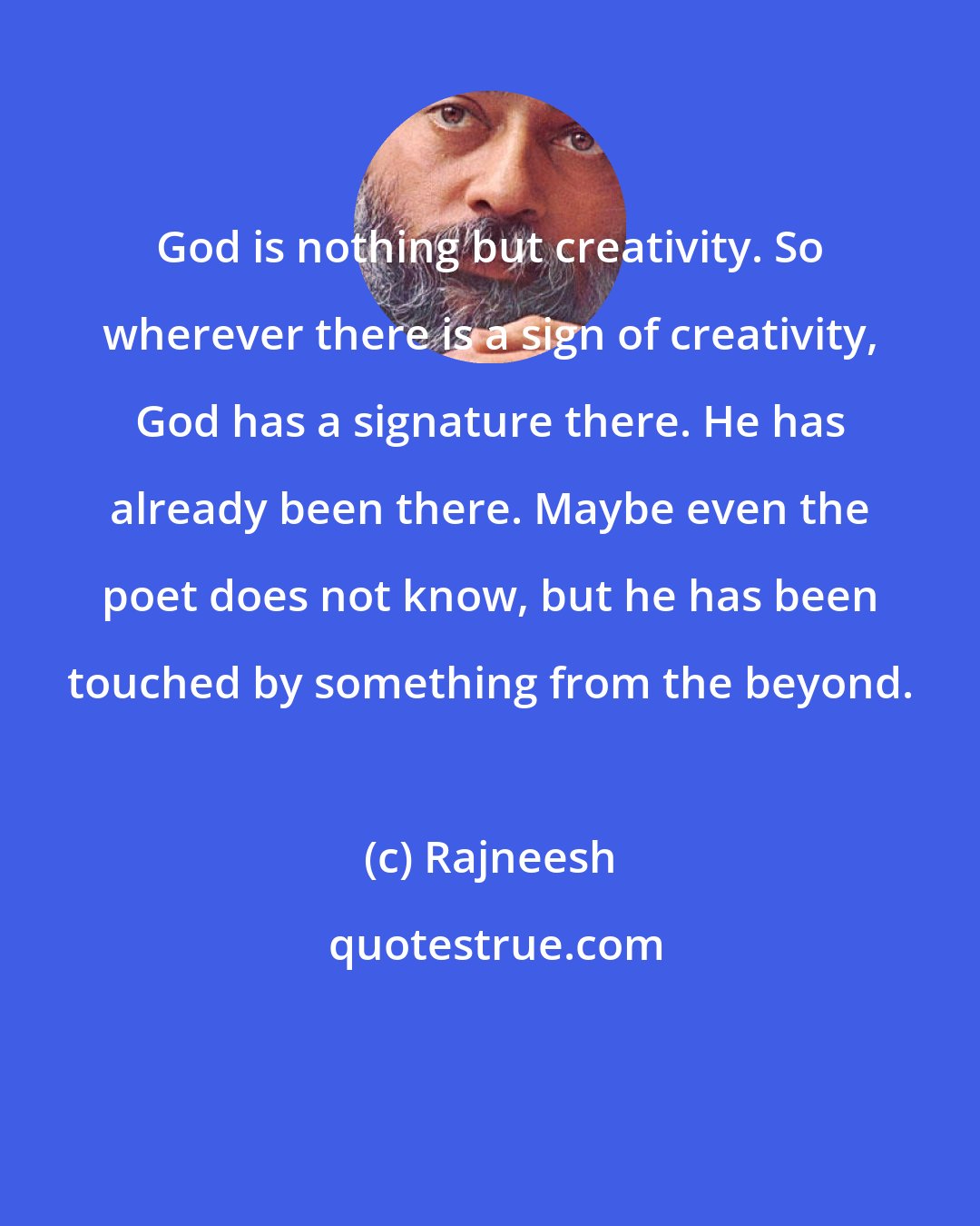 Rajneesh: God is nothing but creativity. So wherever there is a sign of creativity, God has a signature there. He has already been there. Maybe even the poet does not know, but he has been touched by something from the beyond.