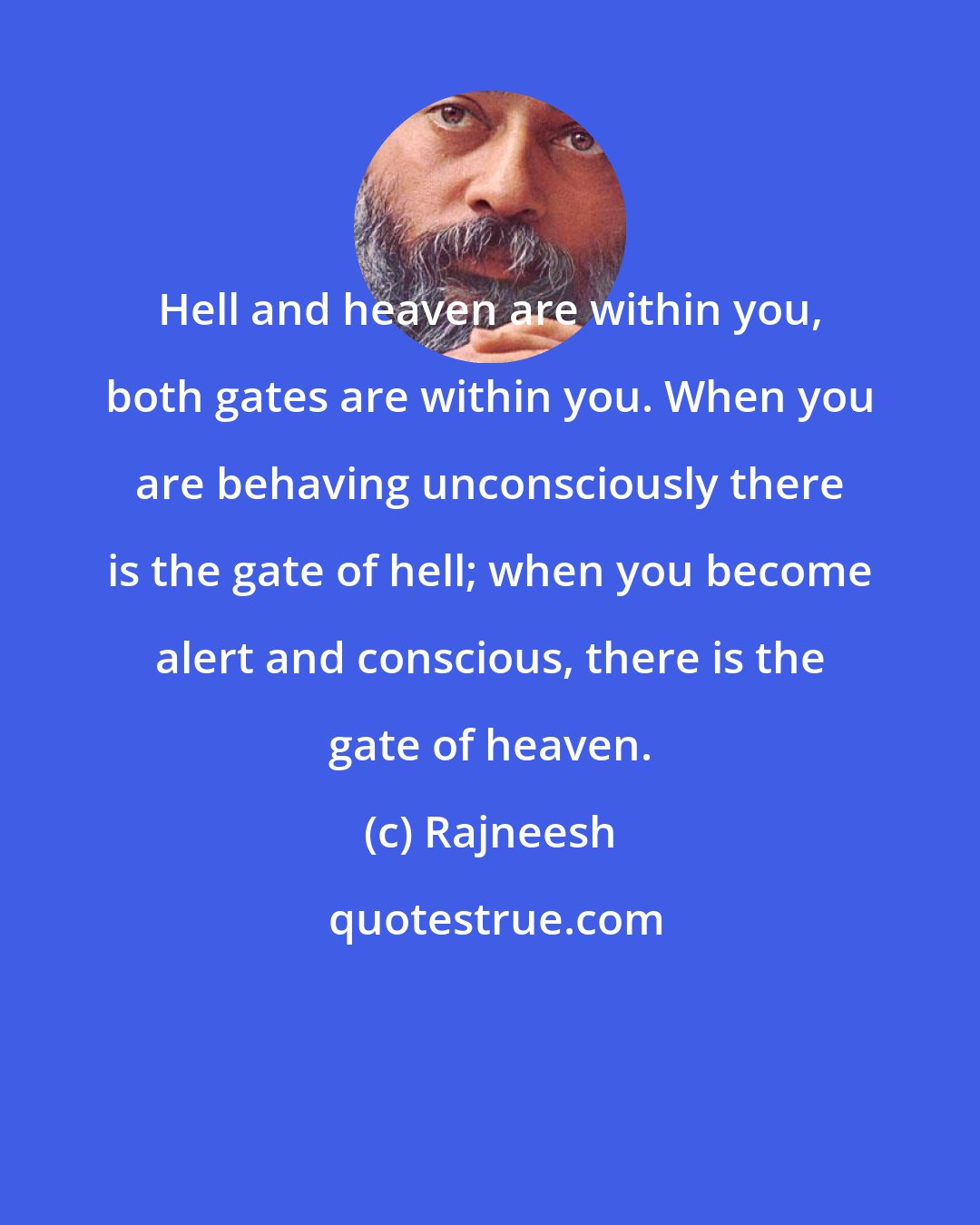 Rajneesh: Hell and heaven are within you, both gates are within you. When you are behaving unconsciously there is the gate of hell; when you become alert and conscious, there is the gate of heaven.