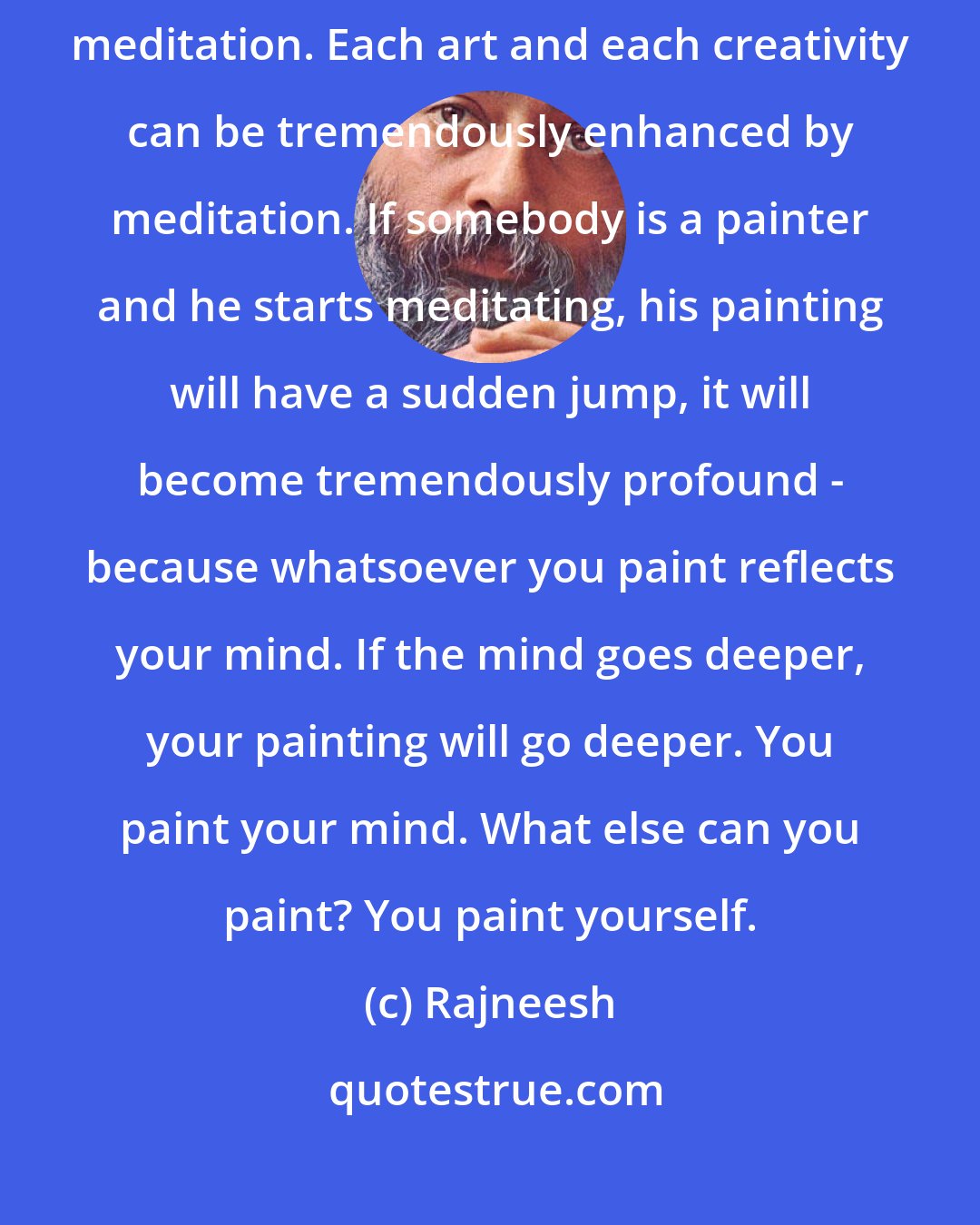 Rajneesh: Help people to meditate, because there is nothing more creative than meditation. Each art and each creativity can be tremendously enhanced by meditation. If somebody is a painter and he starts meditating, his painting will have a sudden jump, it will become tremendously profound - because whatsoever you paint reflects your mind. If the mind goes deeper, your painting will go deeper. You paint your mind. What else can you paint? You paint yourself.