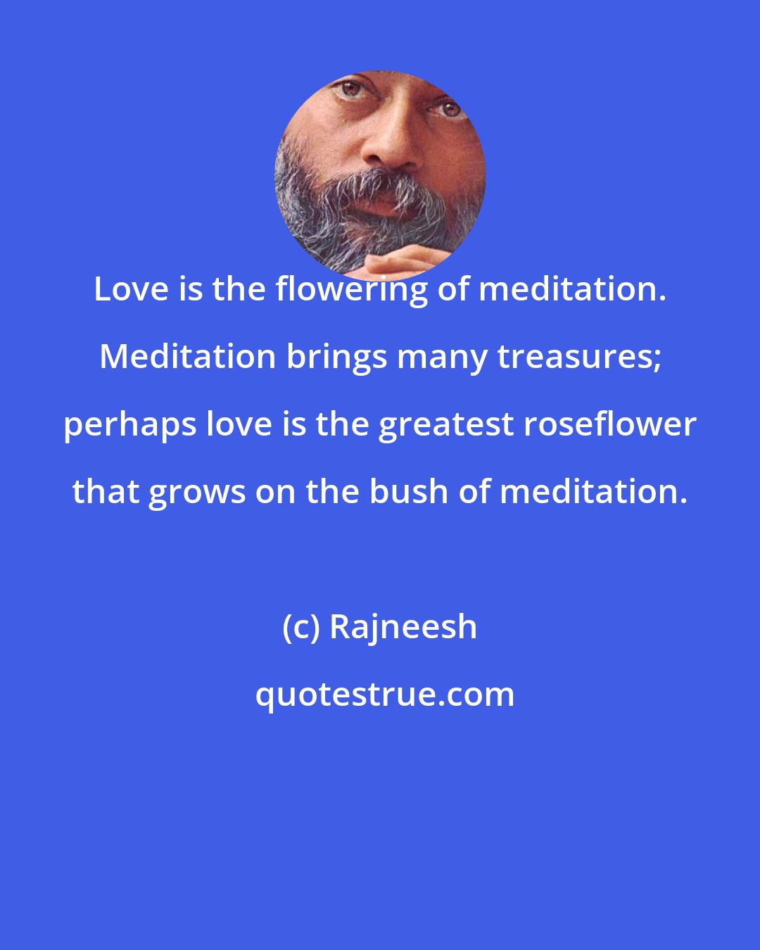 Rajneesh: Love is the flowering of meditation. Meditation brings many treasures; perhaps love is the greatest roseflower that grows on the bush of meditation.