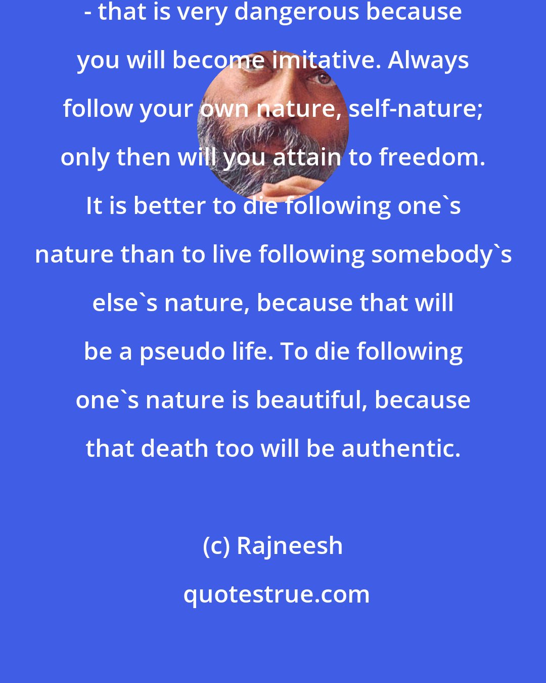 Rajneesh: Never follow anybody else`s idea - that is very dangerous because you will become imitative. Always follow your own nature, self-nature; only then will you attain to freedom. It is better to die following one`s nature than to live following somebody`s else`s nature, because that will be a pseudo life. To die following one`s nature is beautiful, because that death too will be authentic.