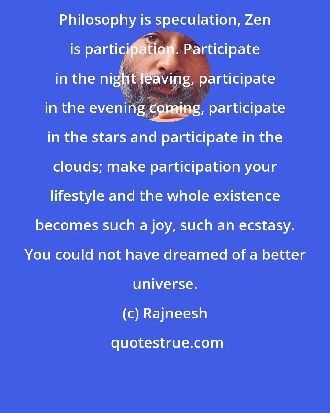 Rajneesh: Philosophy is speculation, Zen is participation. Participate in the night leaving, participate in the evening coming, participate in the stars and participate in the clouds; make participation your lifestyle and the whole existence becomes such a joy, such an ecstasy. You could not have dreamed of a better universe.