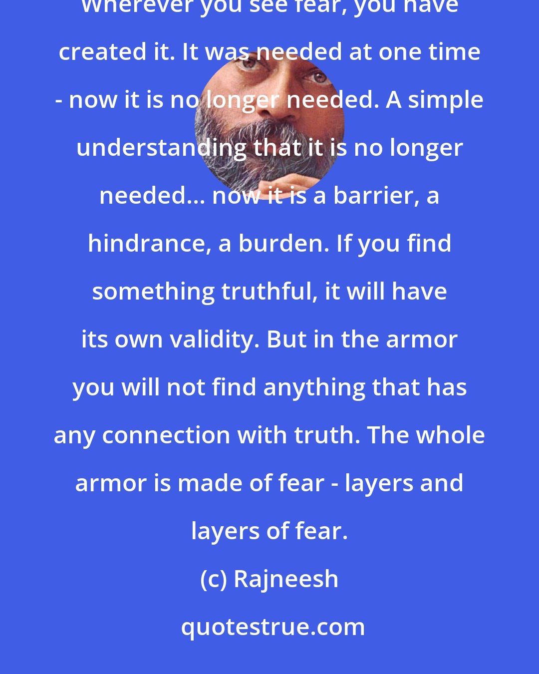 Rajneesh: So just look into your acts, into your thoughts, into your feelings: you will find the armor everywhere. Wherever you see fear, you have created it. It was needed at one time - now it is no longer needed. A simple understanding that it is no longer needed... now it is a barrier, a hindrance, a burden. If you find something truthful, it will have its own validity. But in the armor you will not find anything that has any connection with truth. The whole armor is made of fear - layers and layers of fear.