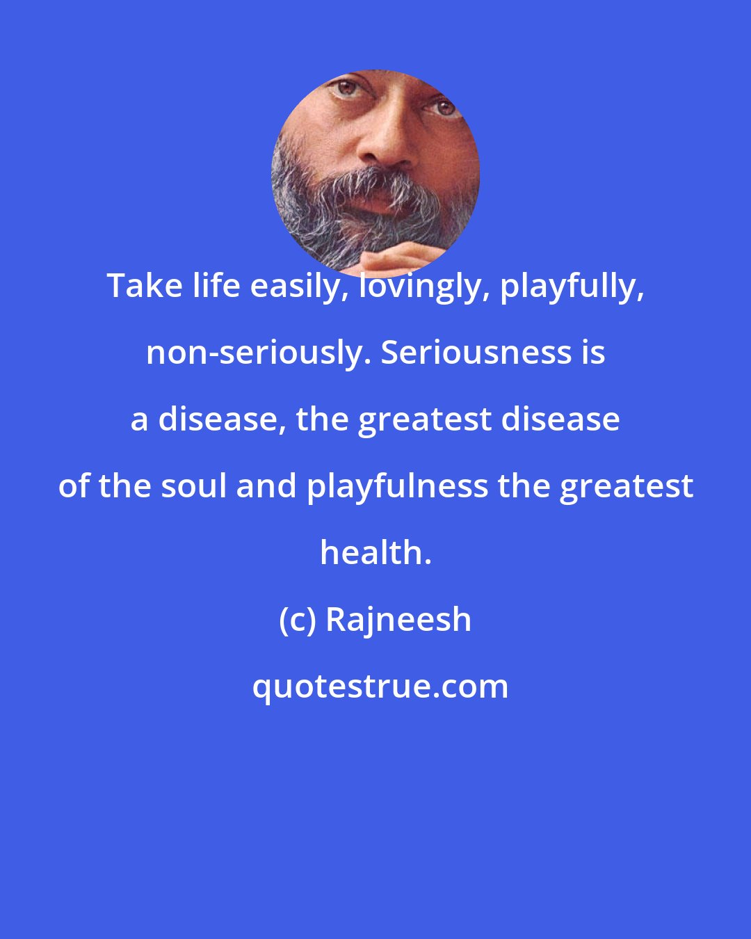 Rajneesh: Take life easily, lovingly, playfully, non-seriously. Seriousness is a disease, the greatest disease of the soul and playfulness the greatest health.