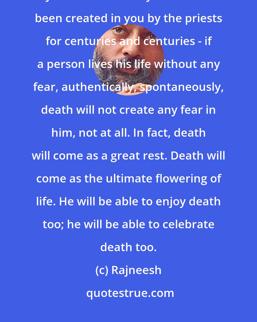 Rajneesh: The man who has lived his life totally, intensely, passionately, without any fear - without any fear that has been created in you by the priests for centuries and centuries - if a person lives his life without any fear, authentically, spontaneously, death will not create any fear in him, not at all. In fact, death will come as a great rest. Death will come as the ultimate flowering of life. He will be able to enjoy death too; he will be able to celebrate death too.