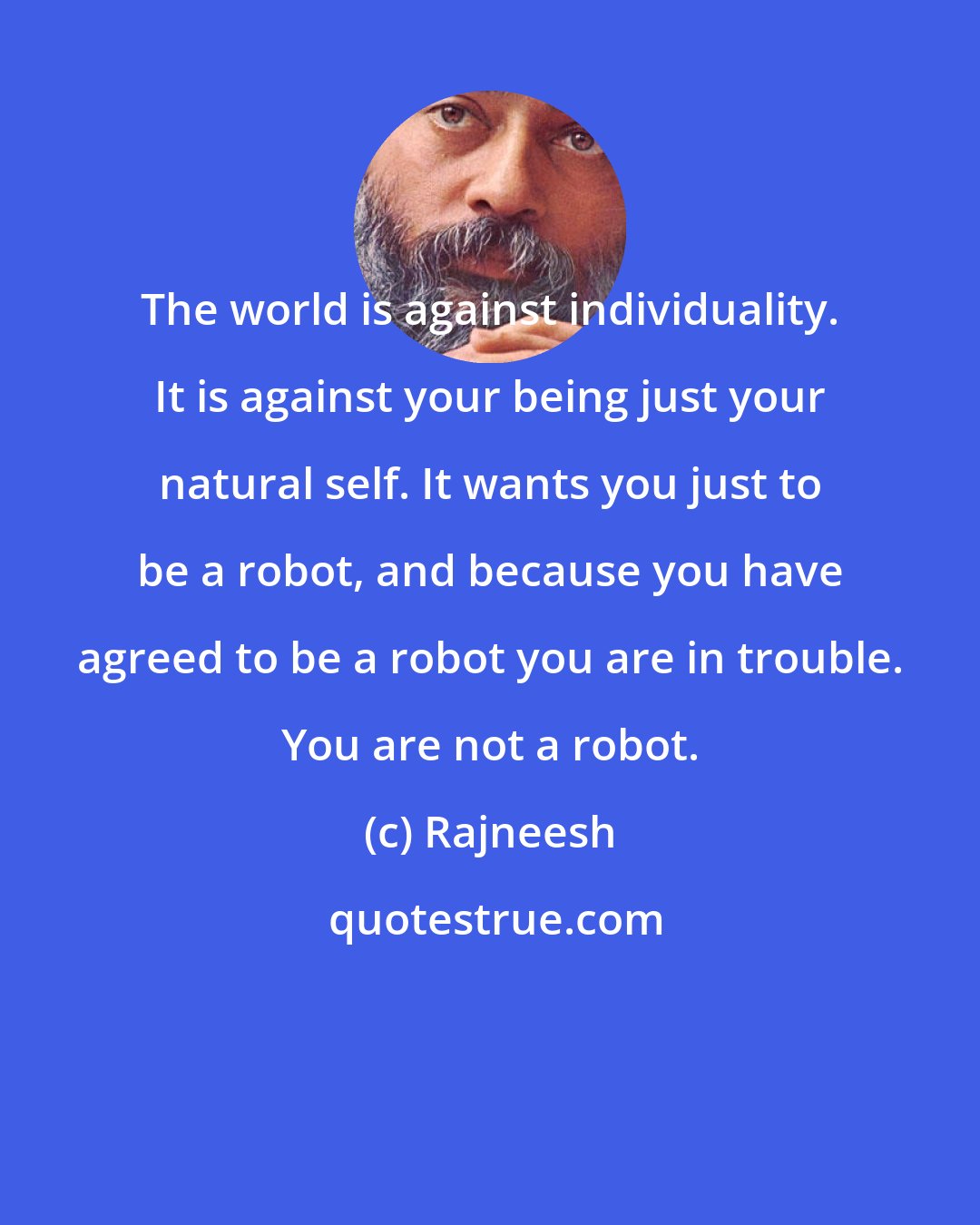 Rajneesh: The world is against individuality. It is against your being just your natural self. It wants you just to be a robot, and because you have agreed to be a robot you are in trouble. You are not a robot.