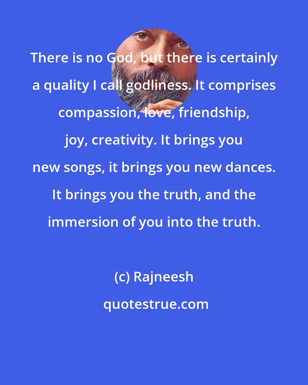 Rajneesh: There is no God, but there is certainly a quality I call godliness. It comprises compassion, love, friendship, joy, creativity. It brings you new songs, it brings you new dances. It brings you the truth, and the immersion of you into the truth.