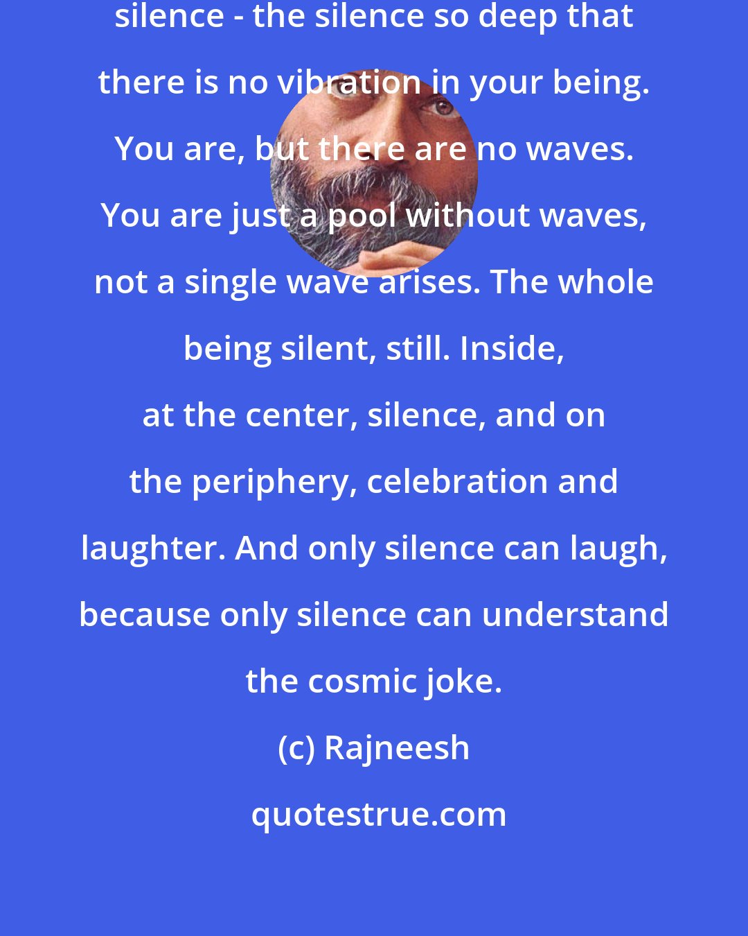 Rajneesh: These two are the parts. The inner silence - the silence so deep that there is no vibration in your being. You are, but there are no waves. You are just a pool without waves, not a single wave arises. The whole being silent, still. Inside, at the center, silence, and on the periphery, celebration and laughter. And only silence can laugh, because only silence can understand the cosmic joke.