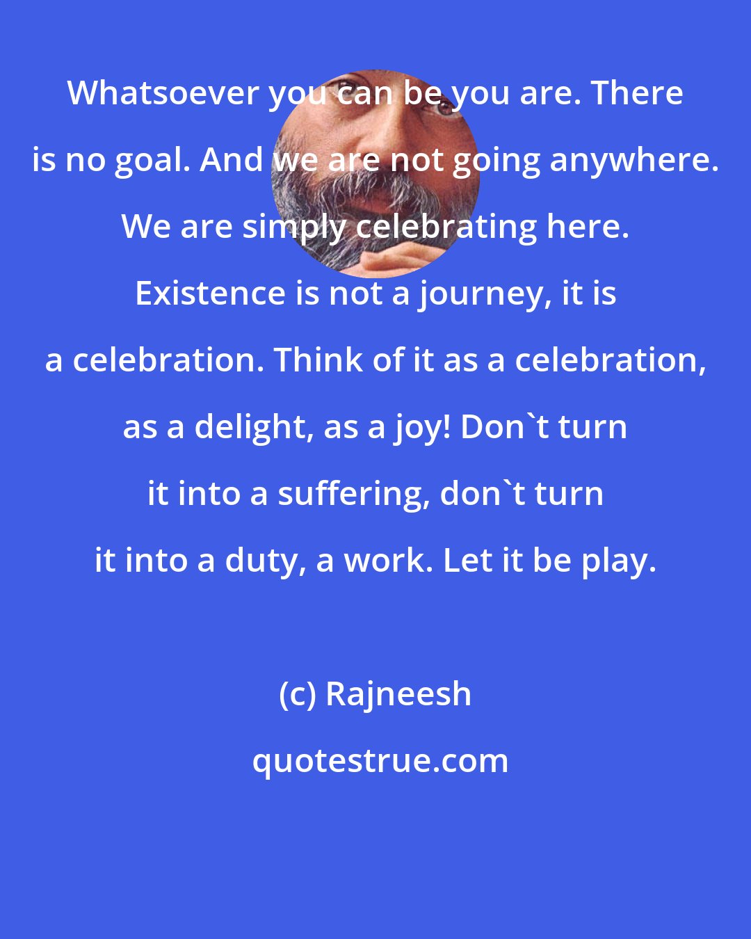 Rajneesh: Whatsoever you can be you are. There is no goal. And we are not going anywhere. We are simply celebrating here. Existence is not a journey, it is a celebration. Think of it as a celebration, as a delight, as a joy! Don't turn it into a suffering, don't turn it into a duty, a work. Let it be play.