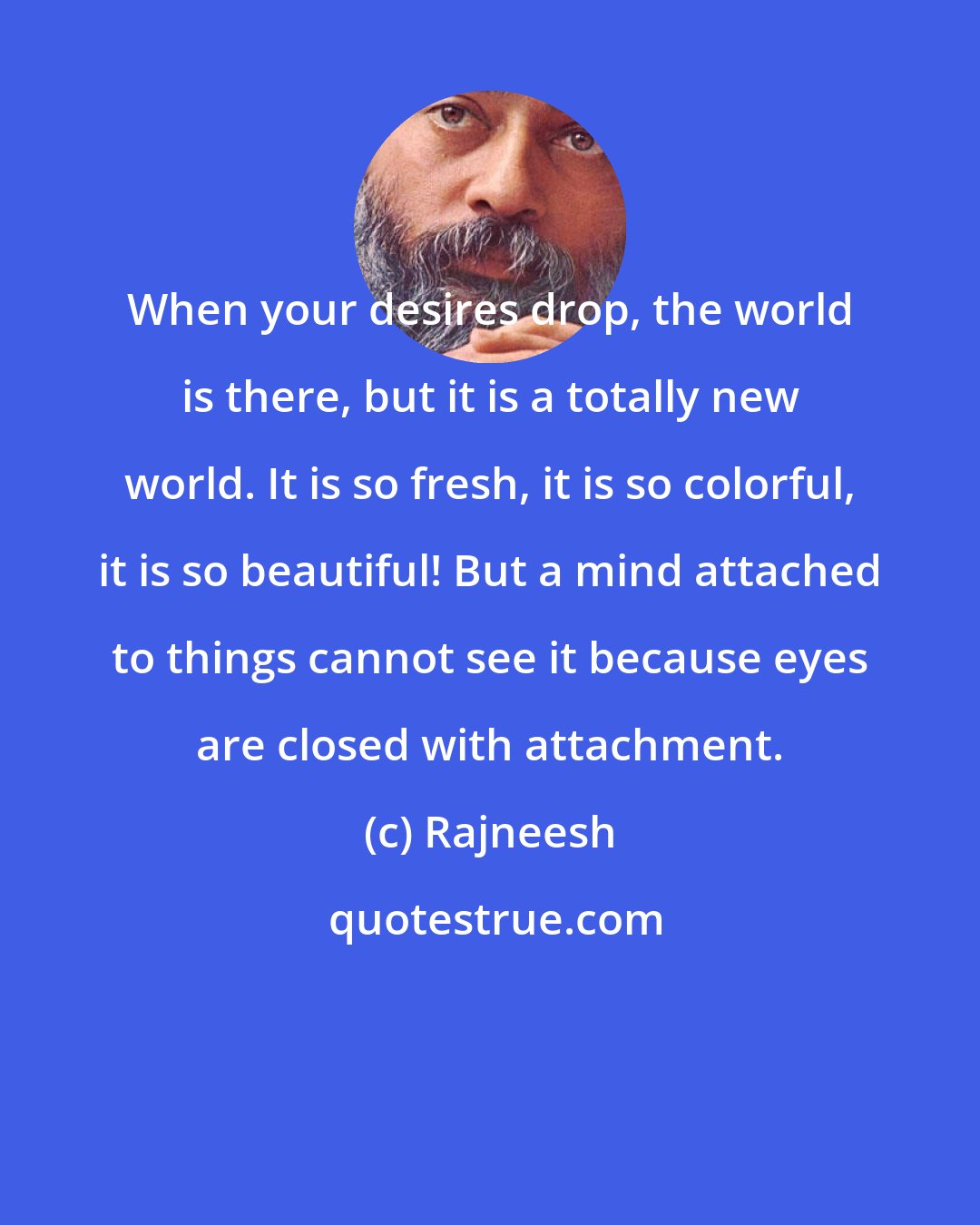 Rajneesh: When your desires drop, the world is there, but it is a totally new world. It is so fresh, it is so colorful, it is so beautiful! But a mind attached to things cannot see it because eyes are closed with attachment.