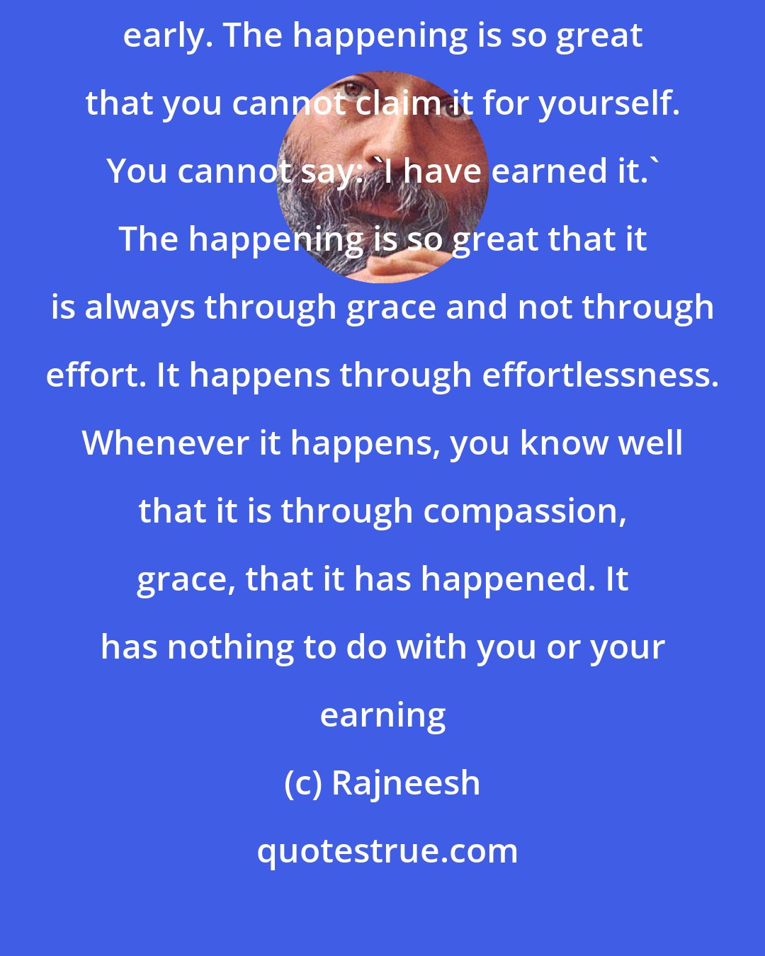 Rajneesh: Whenever it happens it is never late; whenever it happens it is always early. The happening is so great that you cannot claim it for yourself. You cannot say: `I have earned it.` The happening is so great that it is always through grace and not through effort. It happens through effortlessness. Whenever it happens, you know well that it is through compassion, grace, that it has happened. It has nothing to do with you or your earning