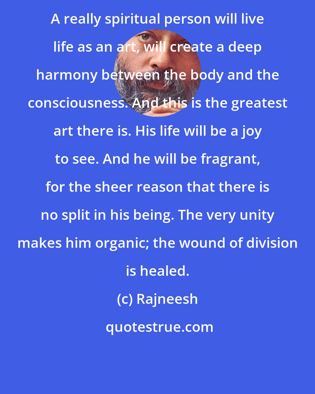 Rajneesh: A really spiritual person will live life as an art, will create a deep harmony between the body and the consciousness. And this is the greatest art there is. His life will be a joy to see. And he will be fragrant, for the sheer reason that there is no split in his being. The very unity makes him organic; the wound of division is healed.