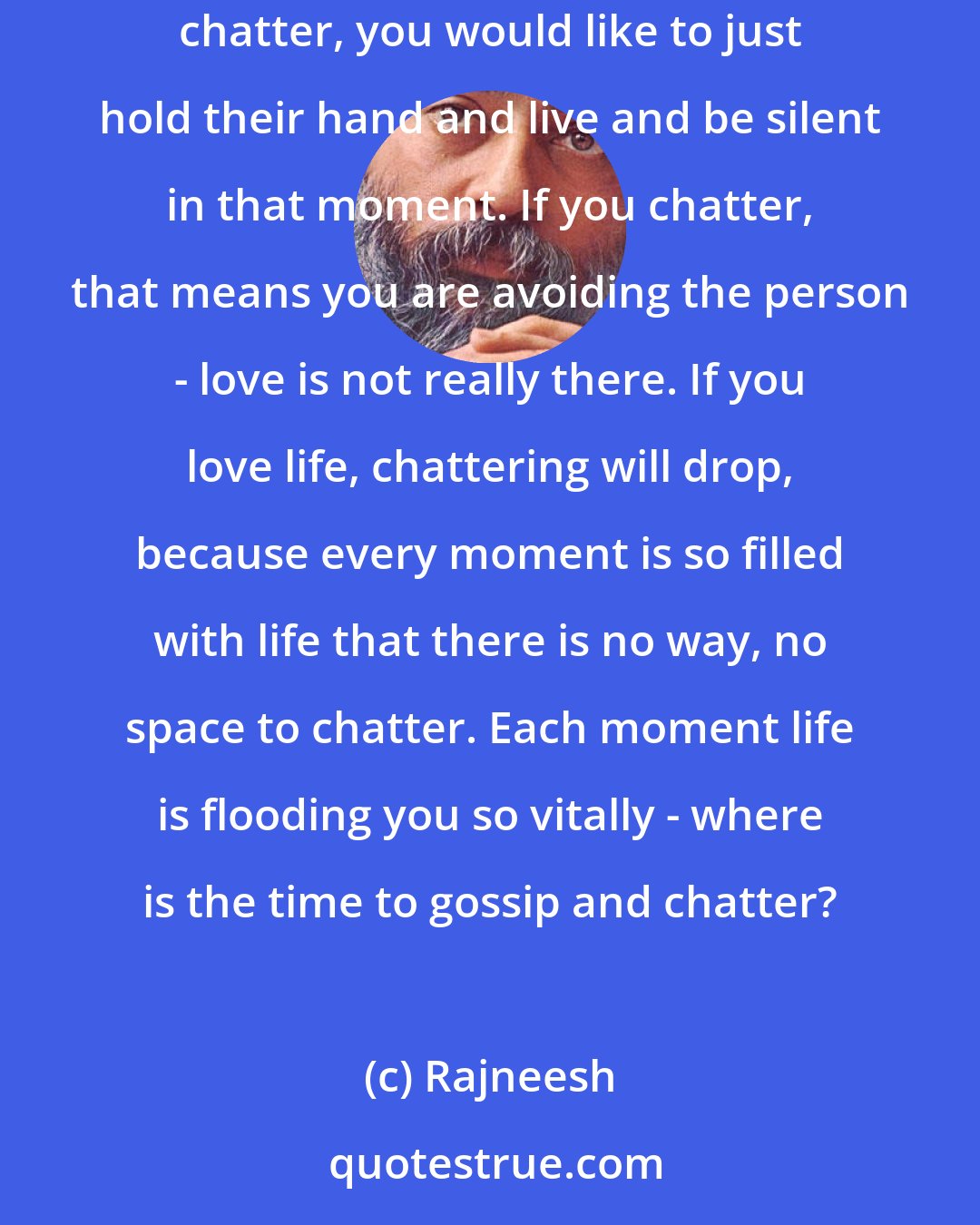 Rajneesh: A silence is needed before death, before life, before love. If you love a person you sit silently with the person. You would not like to chatter, you would like to just hold their hand and live and be silent in that moment. If you chatter, that means you are avoiding the person - love is not really there. If you love life, chattering will drop, because every moment is so filled with life that there is no way, no space to chatter. Each moment life is flooding you so vitally - where is the time to gossip and chatter?