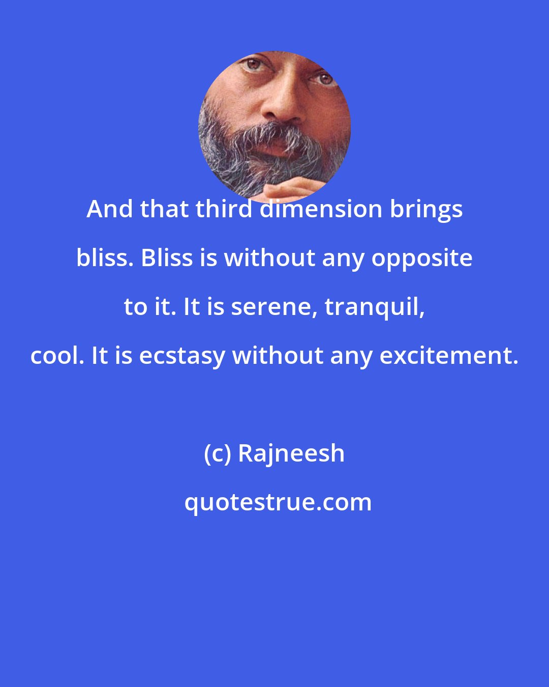 Rajneesh: And that third dimension brings bliss. Bliss is without any opposite to it. It is serene, tranquil, cool. It is ecstasy without any excitement.