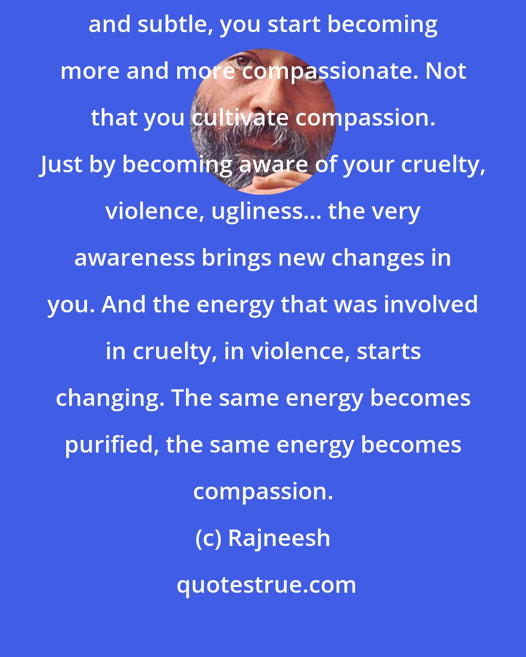 Rajneesh: As you become more conscious of your cruelty, of your violence, gross and subtle, you start becoming more and more compassionate. Not that you cultivate compassion. Just by becoming aware of your cruelty, violence, ugliness... the very awareness brings new changes in you. And the energy that was involved in cruelty, in violence, starts changing. The same energy becomes purified, the same energy becomes compassion.